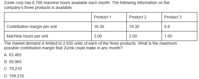 Zurek corp has 6,700 machine hours available each month. The following information on the
company's three products is available:
Product 1
Product 2
Product 3
Contribution margin per unit
16.30
19.30
8.8
Machine hours per unit
3.00
2.00
1.00
The market demand is limited to 2,650 units of each of the three products. What is the maximum
possible contribution margin that Zurek could make in any month?
A. 63,465
B. 59,965
C. 79,210
D. 109,210
