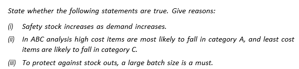 State whether the following statements are true. Give reasons:
(1) Safety stock increases as demand increases.
(i) In ABC analysis high cost items are most likely to fall in category A, and least cost
items are likely to fall in category C.
(ii) To protect against stock outs, a large batch size is a must.
