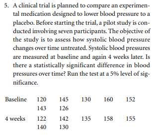 5. A clinical trial is planned to compare an experimen-
tal medication designed to lower blood pressure to a
placebo. Before starting the trial, a pilot study is con-
ducted involving seven participants. The objective of
the study is to assess how systolic blood pressure
changes over time untreated. Systolic blood pressures
are measured at baseline and again 4 weeks later. Is
there a statistically significant difference in blood
pressures over time? Run the test at a 5% level of sig-
nificance.
Baseline
120
145
130
160
152
143
126
4 weeks
122
142
135
158
155
140
130
