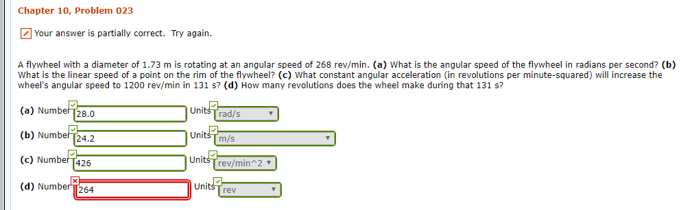 Chapter 10, Problem 023
Your answer is partially correct. Try again
A flywheel with a diameter of 1.73 m is rotating at an angular speed of 268 rev/min. (a) What is the angular speed of the flywheel in radians per second? (b)
What is the linear speed of a point on the rim of the flywheel? (c) What constant angular acceleration (in revolutions per minute-squared) will increase the
wheel's angular speed to 1200 rev/min in 131 s? (d) How many revolutions does the wheel make during that 131 s?
Units
rad/s
(a) Number 28.0
(b) NumberT24,2
Units
m/s
Unit
rev/min 2
(c) Number
426
Units rev
(d) NumberT
[264
