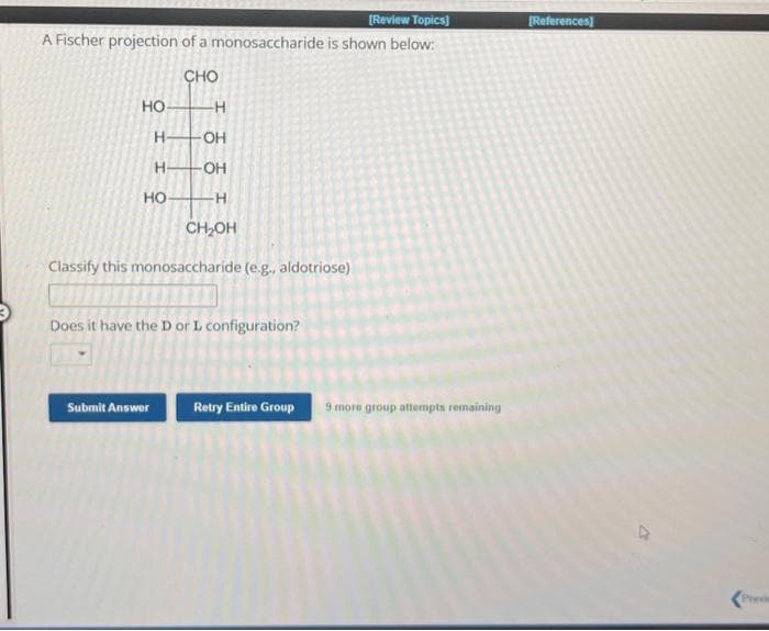 [Review Topics]
A Fischer projection of a monosaccharide is shown below:
CHO
HO-
H-
H
HO-
-H
-OH
-OH
-H
CH₂OH
Classify this monosaccharide (e.g., aldotriose)
Does it have the D or L configuration?
Submit Answer
Retry Entire Group
9 more group attempts remaining
[References]
Previ