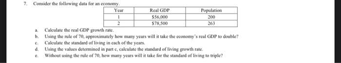 7. Consider the following data for an economy.
Year
1
2
Real GDP
$56,000
$78,500
Population
200
263
a.
Calculate the real GDP growth rate.
b. Using the rule of 70, approximately how many years will it take the economy's real GDP to double?
Calculate the standard of living in each of the years.
C.
d. Using the values determined in part e, calculate the standard of living growth rate.
e.
Without using the rule of 70, how many years will it take for the standard of living to triple?
