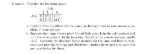 Games 3. Consider the following game.
Bob
LR
Ann U2.0) (1.6)
D (1,9) (3,1)
a. Find all Nash equilibria for the game, including mixed or randomized equi-
libria if there are any.
b. Suppose that Ann always plays D and Bob plays L in the odd periods and
Rin the even periods. In the long run, this gives the players average payoffs
(2, 5). Compute the discount factor required for the Ann and Bob to coop-
erate and play the strategy just described. Outline the trigger strategies you
are considering for them.
