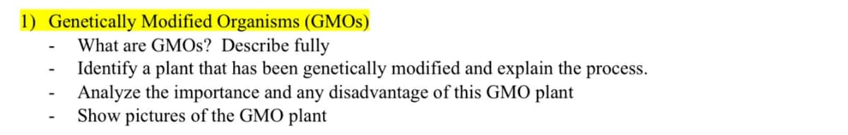 1) Genetically Modified Organisms (GMOS)
What are GMOS? Describe fully
Identify a plant that has been genetically modified and explain the process.
Analyze the importance and any disadvantage of this GMO plant
Show pictures of the GMO plant
