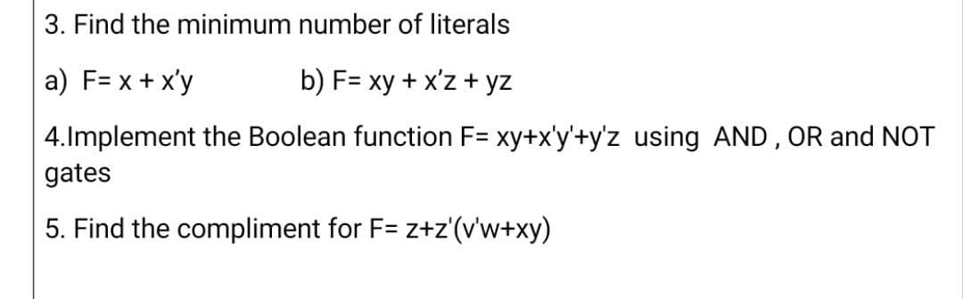 3. Find the minimum number of literals
a) F= x + x'y
b) F= xy + x'z + yz
4.Implement the Boolean function F= xy+x'y'+y'z using AND, OR and NOT
gates
5. Find the compliment for F= z+z'(v'w+xy)
