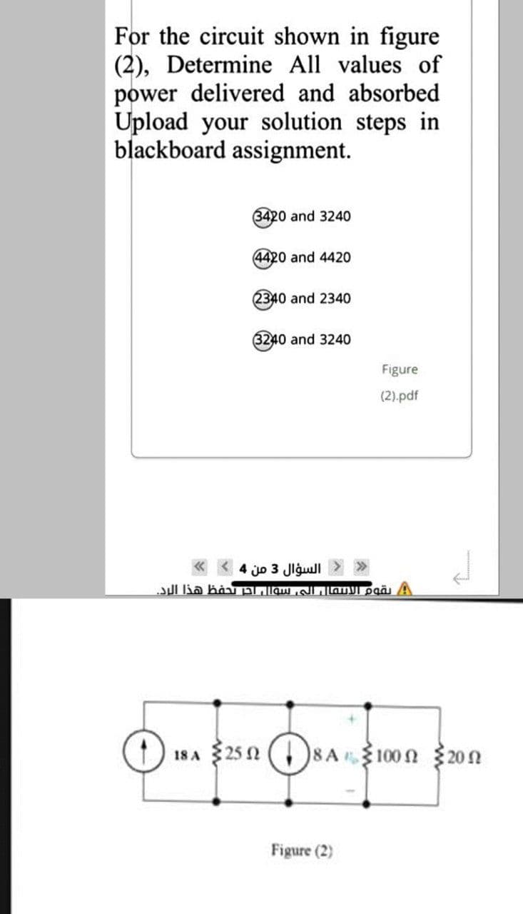 For the circuit shown in figure
(2), Determine All values of
power delivered and absorbed
Upload your solution steps in
blackboard assignment.
3420 and 3240
4420 and 4420
2340 and 2340
3240 and 3240
Figure
(2).pdf
السؤال 3 من 4
18 A $25 n ()8 A100 2 20n
Figure (2)
