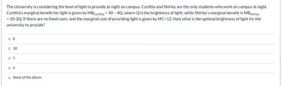 The University is considering the level of light to provide at night on campus. Cynthia and Shirley are the only students who work on campus at night.
Cynthia's marginal benefit for light is given by MBC40-40, where Q is the brightness of light; while Shirley's marginal benefit is MB shay
-20-20. If there are no fixed costs, and the marginal cost of providing light is given by MC-12, then what is the optimal brightness of light for the
university to provide?
OF
010
07
04
None of the above.