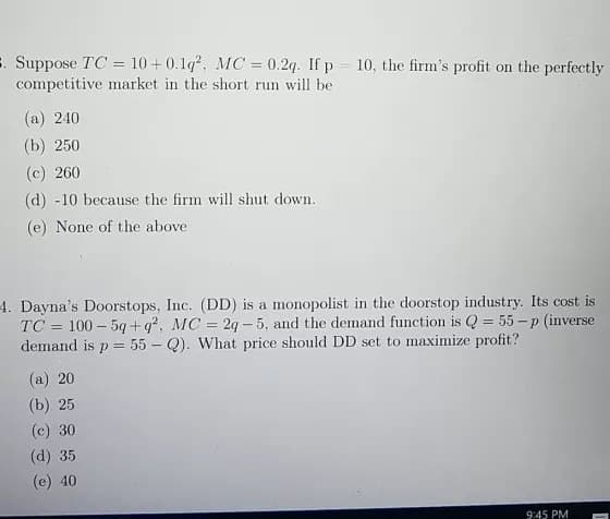 . Suppose TC= 10+0.1q², MC = 0.2q. If p = 10, the firm's profit on the perfectly
competitive market in the short run will be
(a) 240
(b) 250
(c) 260
(d) -10 because the firm will shut down.
(e) None of the above
4. Dayna's Doorstops, Inc. (DD) is a monopolist in the doorstop industry. Its cost is
TC 100-5q+q², MC = 2q-5, and the demand function is Q = 55-p (inverse
demand is p = 55 - Q). What price should DD set to maximize profit?
(a) 20
(b) 25
(c) 30
(d) 35
(e) 40
9:45 PM