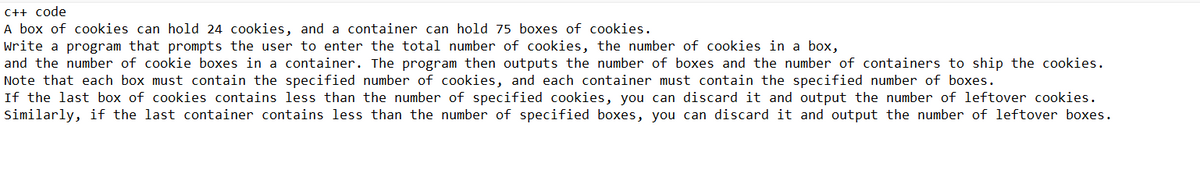 C++ code
A box of cookies can hold 24 cookies, and a container can hold 75 boxes of cookies.
Write a program that prompts the user to enter the total number of cookies, the number of cookies in a box,
and the number of cookie boxes in a container. The program then outputs the number of boxes and the number of containers to ship the cookies.
Note that each box must contain the specified number of cookies, and each container must contain the specified number of boxes.
If the last box of cookies contains less than the number of specified cookies, you can discard it and output the number of leftover cookies.
Similarly, if the last container contains less than the number of specified boxes, you can discard it and output the number of leftover boxes.