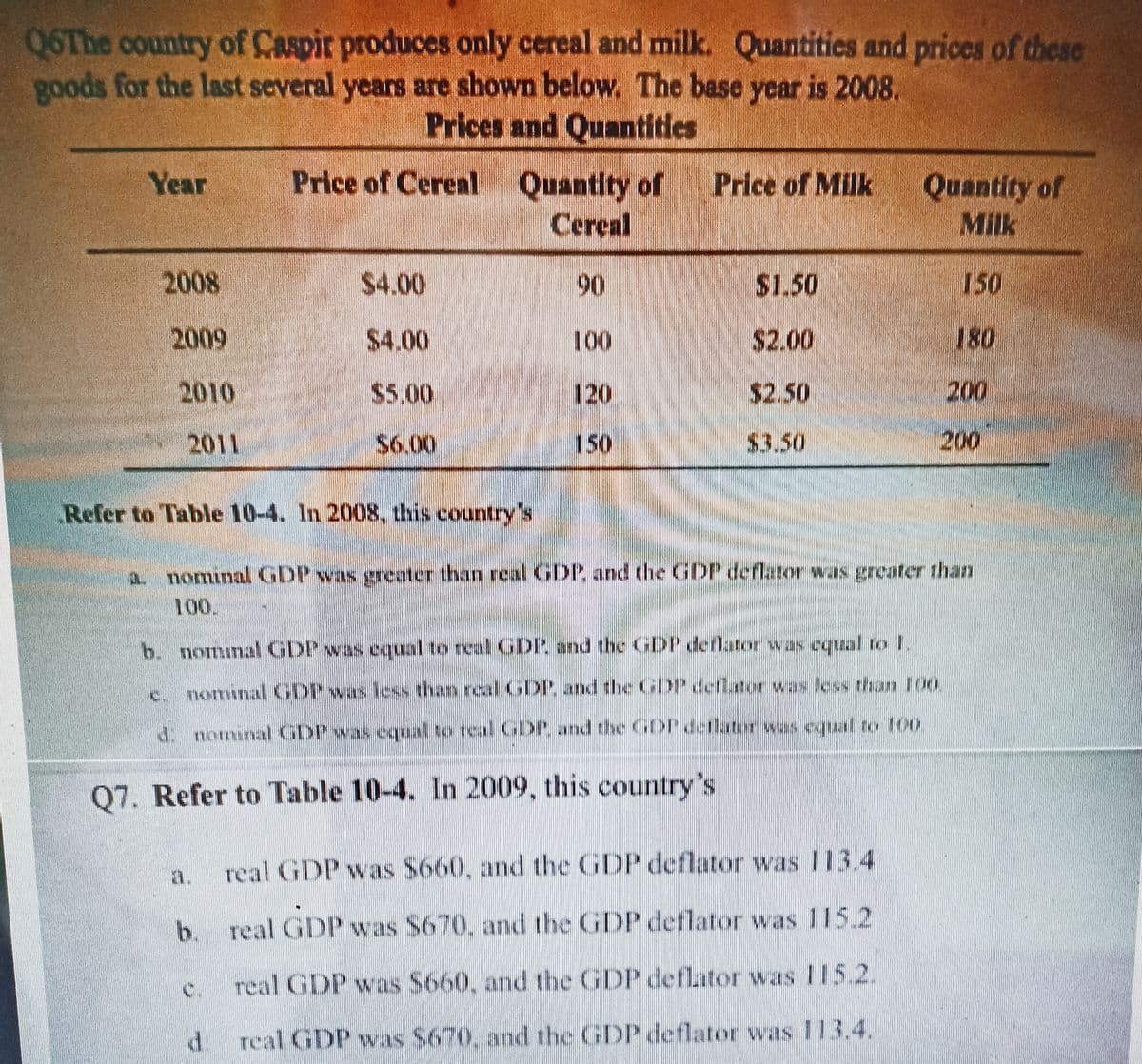 Q6The country of Caspir produces only cereal and milk. Quantities and prices of these
goods for the last several years are shown below. The base year is 2008.
Prices and Quantities
Year
2008
2009
2010
2011
Price of Cereal Quantity of Price of Milk
Cereal
$4.00
$4.00
Refer to Table 10-4. In 2008, this country's
$6.00
a.
d.
90
120
150
$1.50
$2.00
$2.50
$3.50
b. nominal GDP was equal to real GDP and the GDP deflator was equal to 1
nominal GDP was less than real GDP, and the GDP deflator was less than 100
4. nomunal GDP was equal to real GDP, and the GDP deflator was equal to 100
Q7. Refer to Table 10-4. In 2009, this country's
real GDP was $660, and the GDP deflator was 113.4
b. real GDP was S670, and the GDP deflator was 115.2
real GDP was $660, and the GDP deflator was 115.2.
real GDP was $670, and the GDP deflator was 113.4.
Quantity of
Milk
150
a nominal GDP was greater than real GDP and the GDP deflator was greater than
100.
180
200
200