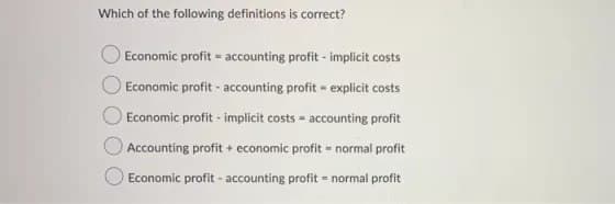 Which of the following definitions is correct?
Economic profit accounting profit - implicit costs
Economic profit accounting profit explicit costs
Economic profit - implicit costs = accounting profit
Accounting profit + economic profit = normal profit
Economic profit - accounting profit = normal profit