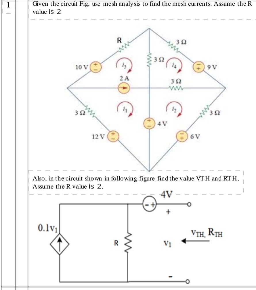 1
Given the circuit Fig, use mesh analysis to find the mesh currents. Assume the R
value is 2
10 V
9 V
2A
ww
12
4V
12 V
6V
Also, in the circuit shown in following figure find the value VTH and RTH.
Assume the R value is 2.
4V
+
0.1v1
VTH, RTH
V1
ww
