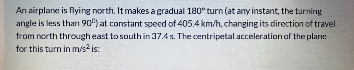 An airplane is flying north. It makes a gradual 180° turn (at any instant, the turning
angle is less than 90°) at constant speed of 405.4 km/h, changing its direction of travel
from north through east to south in 37.4 s. The centripetal acceleration of the plane
for this turn in m/s? is:
