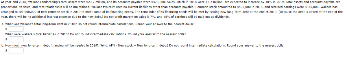 At year-end 2018, Wallace Landscaping's total assets were $2.17 million, and its accounts payable were $470,000. Sales, which in 2018 were $2.2 million, are expected to increase by 30% in 2019. Total assets and accounts payable are
proportional to sales, and that relationship will be maintained. Wallace typically uses no current liabilities other than accounts payable. Common stock amounted to $505,000 in 2018, and retained earnings were $345,000. Wallace has
arranged to sell $60,000 of new common stock in 2019 to meet some of its financing needs. The remainder of its financing needs will be met by issuing new long-term debt at the end of 2019. (Because the debt is added at the end of the
year, there will be no additional interest expense due to the new debt.) Its net profit margin on sales is 7%, and 45% of earnings will be paid out as dividends.
a. What was Wallace's total long-term debt in 2018? Do not round intermediate calculations. Round your answer to the nearest dollar.
$
What were Wallace's total liabilities in 2018? Do not round intermediate calculations. Round your answer to the nearest dollar.
$
b. How much new long-term debt financing will be needed in 2019? (Hint: AFN - New stock = New long-term debt.) Do not round intermediate calculations. Round your answer to the nearest dollar.
$