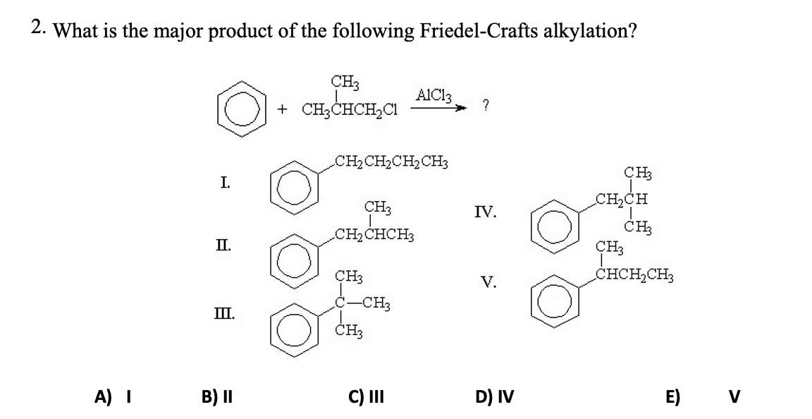 2. What is the major product of the following Friedel-Crafts alkylation?
CH3
+ CH;CHCH,CI
AIC13
?
CH2CH2CH2CH3
CH3
I.
CH2CH
CH3
IV.
CH3
CH3
CHCH,CH;
CH2CHCH3
П.
CH3
V.
ċ-CH3
III.
CH,
A) I
B) II
C) II
D) IV
E) v
