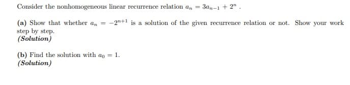Consider the nonhomogeneous linear recurrence relation an
= 3an-1 + 2" .
= -2"+1 is a solution of the given recurrence relation or not. Show your work
(a) Show that whether a,
step by step.
(Solution)
(b) Find the solution with ao = 1.
(Solution)
