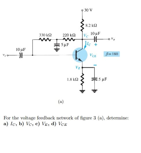 9 30 V
8.2 kQ
10 uF
330 k2
220 k2
Vc
|5 μF
Ic +
10 μF
VCE
B=180
VE
1.8 k2
5 µF
(a)
For the voltage feedback network of figure 3 (a), determine:
a) Iç, b) Ve, c) VE, d) VCE
