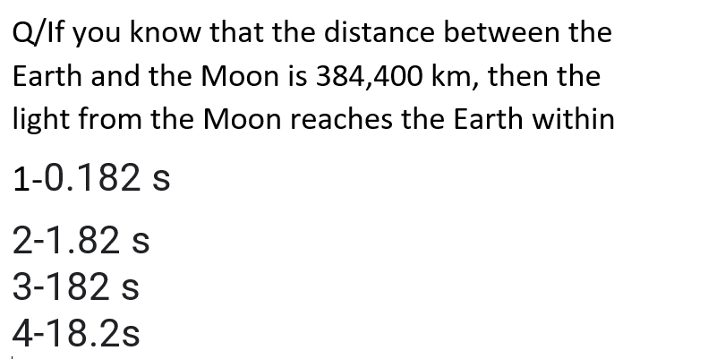 Q/If you know that the distance between the
Earth and the Moon is 384,400 km, then the
light from the Moon reaches the Earth within
1-0.182 s
2-1.82 s
3-182 s
4-18.2s
