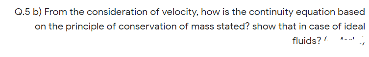 Q.5 b) From the consideration of velocity, how is the continuity equation based
on the principle of conservation of mass stated? show that in case of ideal
fluids?'
A-.
