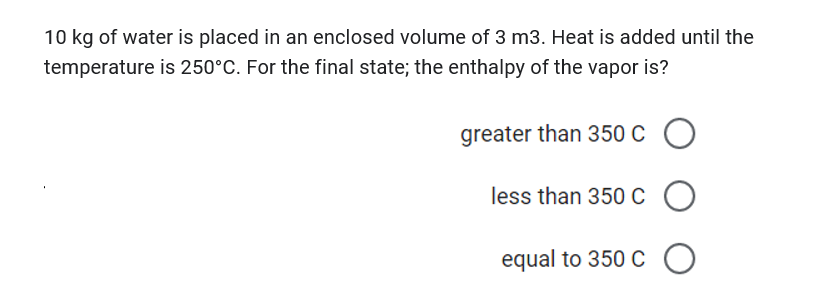 10 kg of water is placed in an enclosed volume of 3 m3. Heat is added until the
temperature is 250°C. For the final state; the enthalpy of the vapor is?
greater than 350 C
c O
less than 350 C O
equal to 350 C 0
