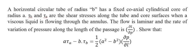 A horizontal circular tube of radius "b" has a fixed co-axial cylindrical core of
radius a. Tb and Ta are the shear stresses along the tube and core surfaces when a
viscous liquid is flowing through the annulus. The flow is laminar and the rate of
variation of pressure along the length of the passage is ). Show that:
de.
1
ατα-b. τ,
2
de
