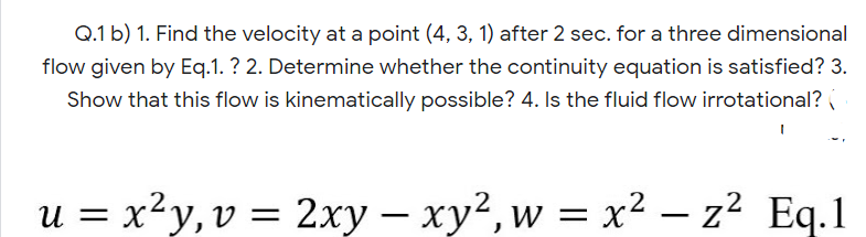 Q.1 b) 1. Find the velocity at a point (4, 3, 1) after 2 sec. for a three dimensional
flow given by Eq.1. ? 2. Determine whether the continuity equation is satisfied? 3.
Show that this flow is kinematically possible? 4. Is the fluid flow irrotational?
U =
u = x²y,v = 2xy – xy2, w = x² – z² Eq.1
|

