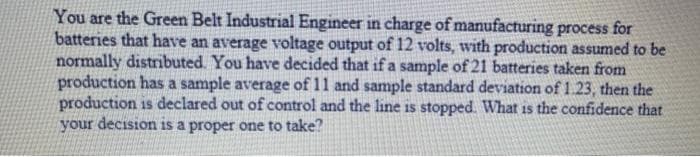 You are the Green Belt Industrial Engineer in charge of manufacturing process for
batteries that have an average voltage output of 12 volts, with production assumed to be
normally distributed. You have decided that if a sample of 21 batteries taken from
production has a sample average of 11 and sample standard deviation of 1.23, then the
production is declared out of control and the line is stopped What is the confidence that
your decision is a proper one to take?
