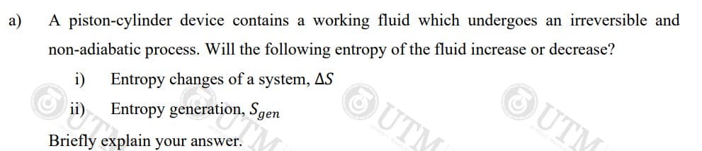 a)
A piston-cylinder device contains a working fluid which undergoes an irreversible and
non-adiabatic process. Will the following entropy of the fluid increase or decrease?
Entropy changes of a system, AS
ii) Entropy generation, Sgen
Briefly explain your answer.
UTM
OUTM