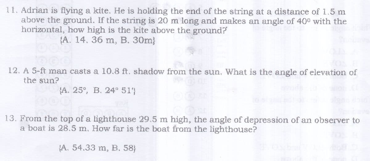 11. Adrian is flying a kite. He is holding the end of the string at a distance of 1.5 m
above the ground. If the string is 20 m long and makes an angle of 400 with the
horizontal, how high is the kite above the ground?
{A. 14. 36 m, B. 30m}
12. A 5-ft man casts a 10.8 ft. shadow from the sun. What is the angle of elevation of
the sun?
{A. 25°, B. 24° 51}
CON
13. From the top of a lighthouse 29.5 m high, the angle of depression of an observer to
a boat is 28.5 m. How far is the boat from the lighthouse?
A. 54.33 m, B. 58}
