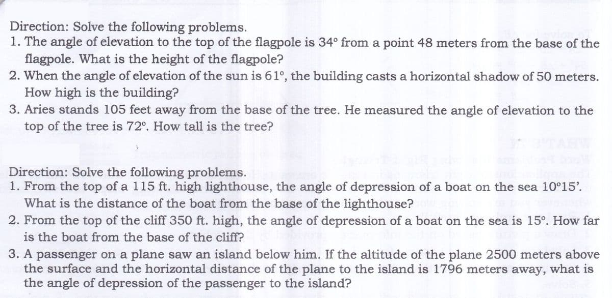 Direction: Solve the following problems.
1. The angle of elevation to the top of the flagpole is 34° from a point 48 meters from the base of the
flagpole. What is the height of the flagpole?
2. When the angle of elevation of the sun is 61°, the building casts a horizontal shadow of 50 meters.
How high is the building?
3. Aries stands 105 feet away from the base of the tree. He measured the angle of elevation to the
top of the tree is 72°. How tall is the tree?
Direction: Solve the following problems.
1. From the top of a 115 ft. high lighthouse, the angle of depression of a boat on the sea 10°15'.
What is the distance of the boat from the base of the lighthouse?
2. From the top of the cliff 350 ft. high, the angle of depression of a boat on the sea is 15°. How far
is the boat from the base of the cliff?
3. A passenger on a plane saw an island below him. If the altitude of the plane 2500 meters above
the surface and the horizontal distance of the plane to the island is 1796 meters away, what is
the angle of depression of the passenger to the island?
