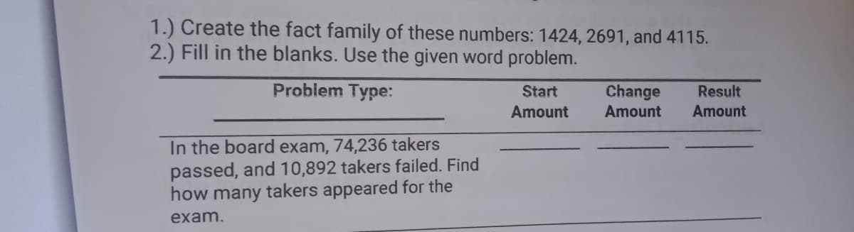 1.) Create the fact family of these numbers: 1424, 2691, and 4115.
2.) Fill in the blanks. Use the given word problem.
Problem Type:
Start
Change
Result
Amount
Amount
Amount
In the board exam, 74,236 takers
passed, and 10,892 takers failed. Find
how many takers appeared for the
exam.
