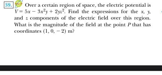39.
Over a certain region of space, the electric potential is
V = 5x – 3x2y+ 2yz2. Find the expressions for the x, y,
and z components of the electric field over this region.
What is the magnitude of the field at the point P that has
coordinates (1, 0, - 2) m?
