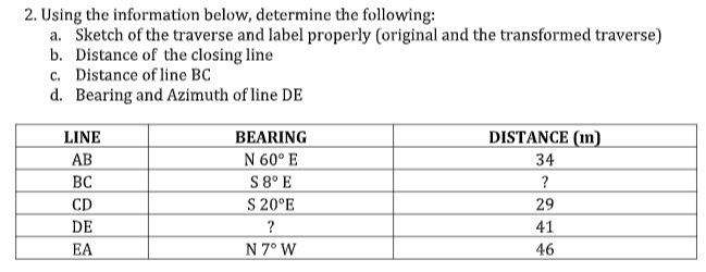 2. Using the information below, determine the following:
a. Sketch of the traverse and label properly (original and the transformed traverse)
b. Distance of the closing line
c. Distance of line BC
d. Bearing and Azimuth of line DE
LINE
BEARING
DISTANCE (m)
АВ
N 60° E
34
S 8° E
S 20°E
BC
?
CD
DE
29
?
41
EA
N 7° W
46

