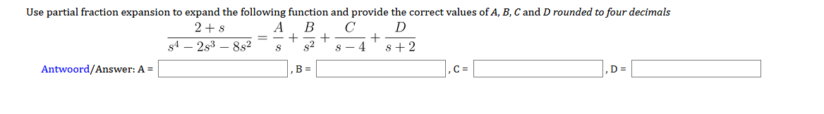 Use partial fraction expansion to expand the following function and provide the correct values of A, B, C and D rounded to four decimals
2+s
A
В
+
s4
2s3 – 8s2
+
S - 4
s+2
Antwoord/Answer: A =
B =
C =
D =
