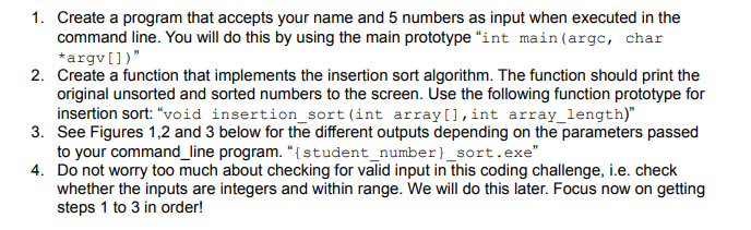 1. Create a program that accepts your name and 5 numbers as input when executed in the
command line. You will do this by using the main prototype "int main (argc, char
*argv[])"
2. Create a function that implements the insertion sort algorithm. The function should print the
original unsorted and sorted numbers to the screen. Use the following function prototype for
insertion sort: "void insertion_sort (int array[],int array_length)"
3. See Figures 1,2 and 3 below for the different outputs depending on the parameters passed
to your command_line program. "{student_number}_sort.exe"
4. Do not worry too much about checking for valid input in this coding challenge, i.e. check
whether the inputs are integers and within range. We will do this later. Focus now on getting
steps 1 to 3 in order!
