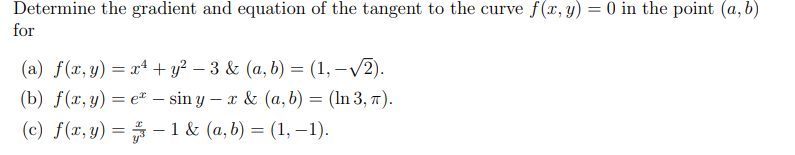 Determine the gradient and equation of the tangent to the curve f(x, y) = 0 in the point (a, b)
for
(a) f(x, y) = xª + y? – 3 & (a, b) = (1, –V2).
(b) f(x, y) = e" – sin y – x & (a, b) = (In 3, 77).
%3D
(c) f(x,y) = # –1 & (a, b) = (1, –1).
