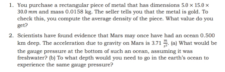 1. You purchase a rectangular piece of metal that has dimensions 5.0 × 15.0 ×
30.0 mm and mass 0.0158 kg. The seller tells you that the metal is gold. To
check this, you compute the average density of the piece. What value do you
get?
2. Scientists have found evidence that Mars may once have had an ocean 0.500
km deep. The acceleration due to gravity on Mars is 3.71 . (a) What would be
the gauge pressure at the bottom of such an ocean, assuming it was
freshwater? (b) To what depth would you need to go in the earth's ocean to
experience the same gauge pressure?

