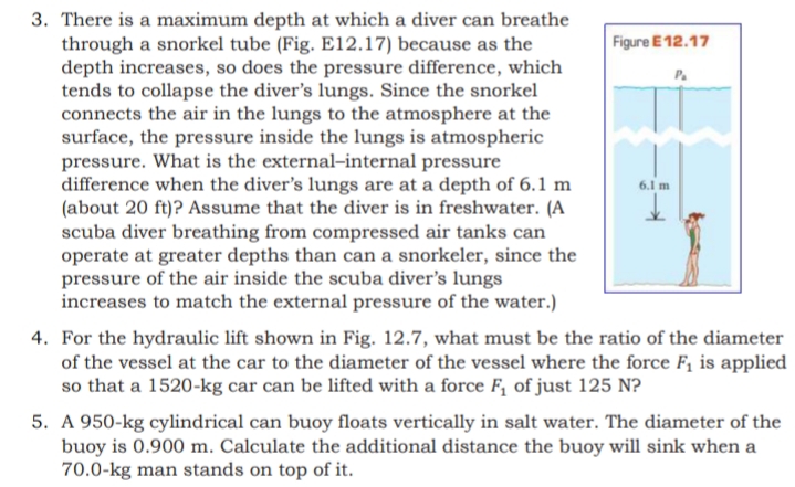 3. There is a maximum depth at which a diver can breathe
through a snorkel tube (Fig. E12.17) because as the
depth increases, so does the pressure difference, which
tends to collapse the diver's lungs. Since the snorkel
connects the air in the lungs to the atmosphere at the
surface, the pressure inside the lungs is atmospheric
pressure. What is the external-internal pressure
difference when the diver's lungs are at a depth of 6.1 m
(about 20 ft)? Assume that the diver is in freshwater. (A
scuba diver breathing from compressed air tanks can
operate at greater depths than can a snorkeler, since the
pressure of the air inside the scuba diver's lungs
increases to match the external pressure of the water.)
Figure E 12.17
P.
6.1 m
4. For the hydraulic lift shown in Fig. 12.7, what must be the ratio of the diameter
of the vessel at the car to the diameter of the vessel where the force F, is applied
so that a 1520-kg car can be lifted with a force F, of just 125 N?
5. A 950-kg cylindrical can buoy floats vertically in salt water. The diameter of the
buoy is 0.900 m. Calculate the additional distance the buoy will sink when a
70.0-kg man stands on top of it.
