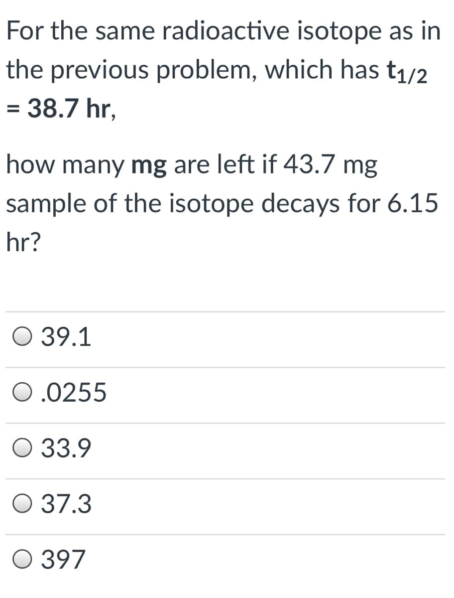 For the same radioactive isotope as in
the previous problem, which has t1/2
= 38.7 hr,
how many mg are left if 43.7 mg
sample of the isotope decays for 6.15
hr?
О 39.1
0.0255
O 33.9
О 37.3
О 397
