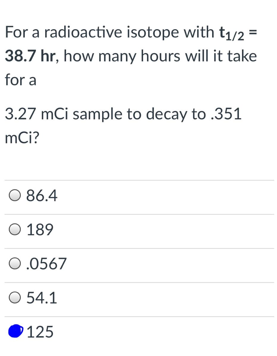 For a radioactive isotope with t1/2
%D
38.7 hr, how many hours will it take
for a
3.27 mCi sample to decay to .351
mCi?
O 86.4
O 189
0.0567
O 54.1
125

