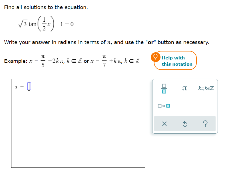 Find all solutions to the equation.
1
3 tan
x )-1=0
Write your answer in radians in terms of T, and use the "or" button as necessary.
Help with
Example: x = ; +2kn, kE Z or x =
5
+kT, kE Z
7
this notation
믐
x =
JT
kT,keZ
or O
?
