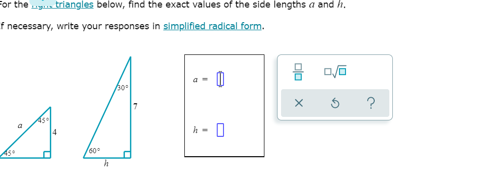 For the .y triangles below, find the exact values of the side lengths a and h.
f necessary, write your responses in simplified radical form.
a =
30°
7
45°
a
h =
60°
45°
h
4.
