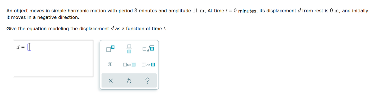 An object moves in simple harmonic motion with period 8 minutes and amplitude 11 m. At time t=0 minutes, its displacement d from rest is 0 m, and initially
it moves in a negative direction.
Give the equation modeling the displacement d as a function of time t.
d = [0
몸
JT
OsinO
olo
