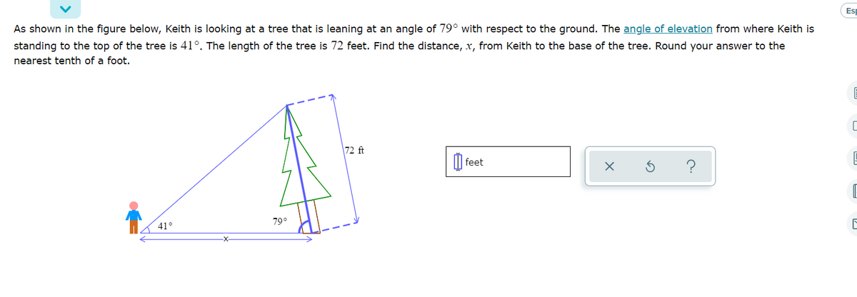 Esp
As shown in the figure below, Keith is looking at a tree that is leaning at an angle of 79° with respect to the ground. The angle of elevation from where Keith is
standing to the top of the tree is 41°. The length of the tree is 72 feet. Find the distance, x, from Keith to the base of the tree. Round your answer to the
nearest tenth of a foot.
72 ft
O
feet
?
79°
41°
