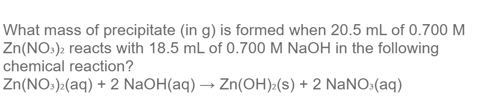 What mass of precipitate (in g) is formed when 20.5 mL of 0.700 M
Zn(NO:)2 reacts with 18.5 mL of 0.700 M NaOH in the following
chemical reaction?
Zn(NO:)>(aq) + 2 NaOH(aq) → Zn(OH)>(s) + 2 NaNO:(aq)
