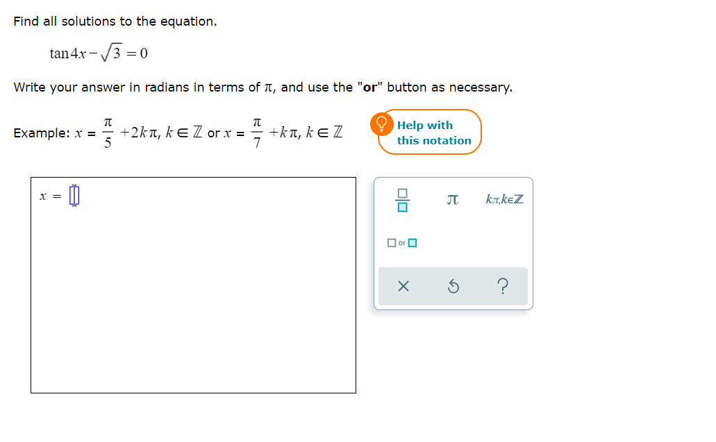 Find all solutions to the equation.
tan4x -
-/3 = 0
Write your answer in radians in terms of TT, and use the "or" button as necessary.
+kt, kE Z
7
O Help with
this notation
Example: x =
+2kT, kE Z or x =
X =
ka,keZ
O or O
olo
