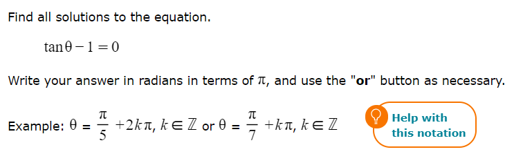 Find all solutions to the equation.
tan0 –1=0
Write your answer in radians in terms of T, and use the "or" button as necessary.
Help with
Example: 0 =
+2kn, kE Z or 0 =
5
+kt, kɛ Z
7
this notation
