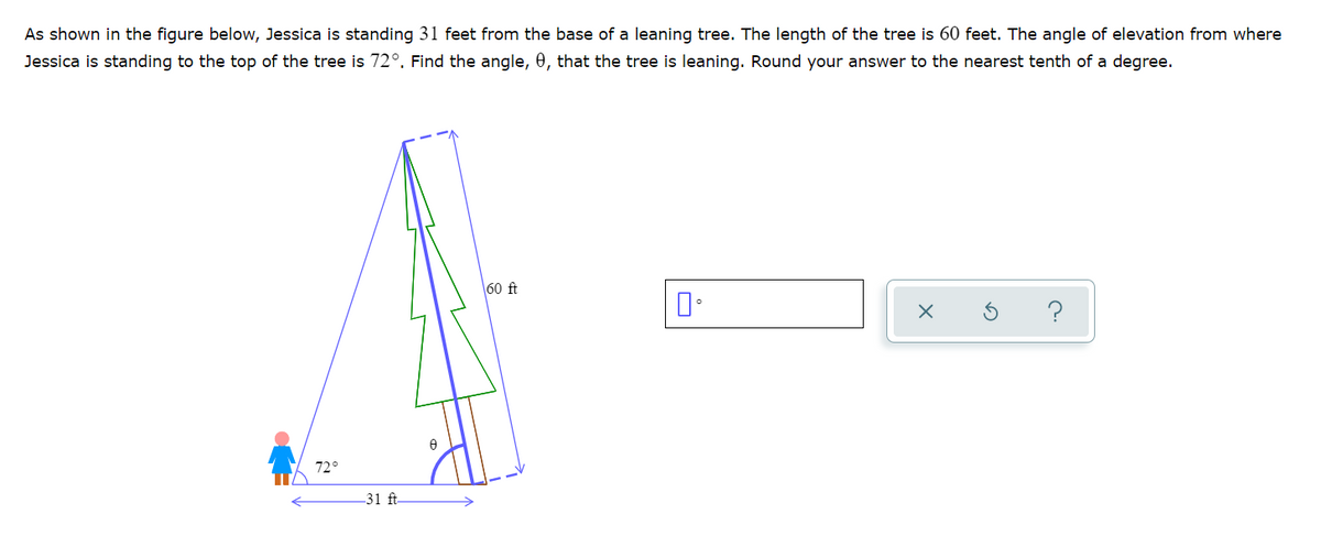 As shown in the figure below, Jessica is standing 31 feet from the base of a leaning tree. The length of the tree is 60 feet. The angle of elevation from where
Jessica is standing to the top of the tree is 72°. Find the angle, 0, that the tree is leaning. Round your answer to the nearest tenth of a degree.
60 ft
?
72
31 ft-
