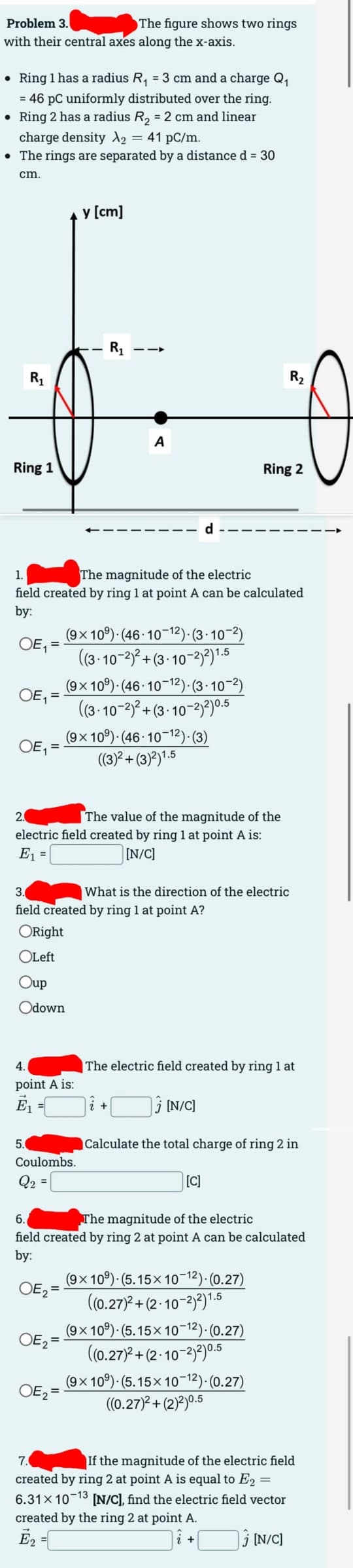 Problem 3.
with their central axes along the x-axis.
• Ring 1 has a radius R₁ = 3 cm and a charge Q₁
= 46 PC uniformly distributed over the ring.
• Ring 2 has a radius R₂ = 2 cm and linear
charge density X2 = 41 pc/m.
• The rings are separated by a distance d = 30
cm.
R₁
Ring 1
OE₁ =
OE₁ =
5.
y [cm]
4.
point A is:
Ē₁
-
The figure shows two rings
1.
The magnitude of the electric
field created by ring 1 at point A can be calculated
by:
OE₁ =
Coulombs.
Q₂ =
OE₂ =
R₁
OE₂ =
--
A
(9x109) (46-10-12)-(3-10-2)
((3-10-2)²+(3-10-2)2) 1.5
2.
The value of the magnitude of the
electric field created by ring 1 at point A is:
E₁ =
[N/C]
3.
field created by ring 1 at point A?
ORight
OLeft
Oup
Odown
(9x109) (46-10-12)-(3-10-2)
((3-10-2)²+(3-10-2)2)0.5
(9x109) (46-10-12). (3)
((3)²+(3)2)1.5
d
+
What is the direction of the electric
Ring 2
R₂2
The electric field created by ring 1 at
[C]
[N/C]
Calculate the total charge of ring 2 in
6.
The magnitude of the electric
field created by ring 2 at point A can be calculated
by:
OE₂=
(9x109) (5.15x10-12).(0.27)
((0.27)²+(2-10-2)2) 1.5
(9x109) (5.15×10−12).(0.27)
((0.27)²+(2-10-2)2) 0.5
(9x109) (5.15×10-¹²).(0.27)
((0.27)²+(2)2)0.5
7.
If the magnitude of the electric field
created by ring 2 at point A is equal to E₂ =
6.31x10-13 [N/C], find the electric field vector
created by the ring 2 at point A.
Ē₂
+
[N/C]