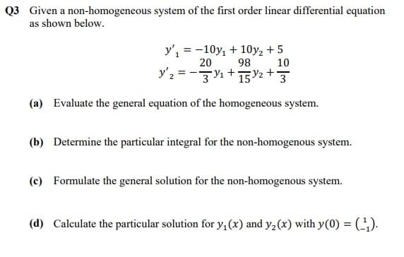 Q3 Given a non-homogeneous system of the first order linear differential equation
as shown below.
y', = -10y, + 10y, + 5
20
98
10
y'2 = -zy1+T2+3
(a) Evaluate the general equation of the homogeneous system.
(b) Determine the particular integral for the non-homogenous system.
(c) Formulate the general solution for the non-homogenous system.
(d) Calculate the particular solution for y.(x) and y2(x) with y(0) = ().
